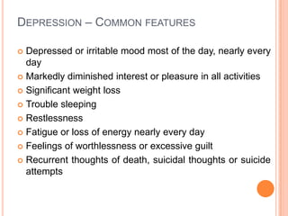 Depression – Common features Depressed or irritable mood most of the day, nearly every day Markedly diminished interest or pleasure in all activitiesSignificant weight lossTrouble sleepingRestlessnessFatigue or loss of energy nearly every day Feelings of worthlessness or excessive guiltRecurrent thoughts of death, suicidal thoughts or suicide attempts 
