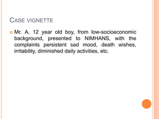 Case vignetteMr. A, 12 year old boy, from low-socioeconomic background, presented to NIMHANS, with the complaints persistent sad mood, death wishes, irritability, diminished daily activities, etc.   