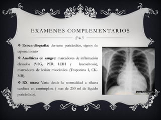 EXAMENES COMPLEMENTARIOS

 Ecocardiografía: derrame pericárdico, signos de
taponamiento
 Analíticas en sangre: marcadores de inflamación
elevados (VSG, PCR, LDH y             leucocitosis),
marcadores de lesión miocárdica (Troponina I, CK-
MB).
 RX tórax: Varía desde la normalidad a silueta
cardiaca en cantimplora ( mas de 250 ml de líquido
pericárdico).
 