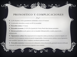 P R O N O S T I C O Y C O M P L I C AC I O N E S

 La PA idiopática o viral es generalmente autolimitada y cura en 2-4 semanas.

 La pericarditis tuberculosa se asocia a un 50% de mortalidad

 Pericarditis crónica: (>3 meses)

 Pericarditis recurrente: (15-32%) En el periodo de 10 años; Puede haber derrame pericárdico

 Derrame pericárdico: puede aparecer como un trasudado (hidropericardio), exudado, piopericardio o
hemopericardio.

 Taponamiento cardiaco: Descompensación de la compresión cardiaca producida por acúmulo de líquido en el
pericardio. Con el consiguiente aumento de presión intrapericárdica. (Aumento presión sistémica venosa, hipotensión,
pulso paradójico, taquicardia, disnea o taquipnea, auscultación pulmonar normal).

 Pericarditis constrictiva: Consecuencia de la inflamación crónica del pericardio, generando alteración del llenado
ventricular. Se caracteriza clínicamente por congestión venosa sistémica
 