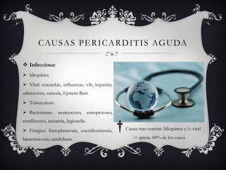 C AU S A S P E R I C A R D I T I S AG U DA

 Infecciosa:
 Idiopática
 Viral: coxsackie, influenzae, vih, hepatitis,
adenovirus, varicela, Epstein Barr
 Tuberculosis
 Bacterianas:     neumococo,         estreptococo,


                                                      †
estafilococo, neisseria, legionella
 Fúngica: histoplasmosis, coccidiomicosis,               Causa mas común: Idiopática y/o viral

blastomicosis, candidiasis.                                  -> aprox. 80% de los casos
 