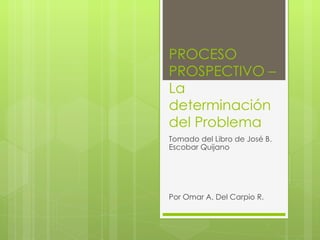 PROCESO PROSPECTIVO – La determinación del Problema Tomado del Libro de José B. Escobar Quijano Por Omar A. Del Carpio R. 