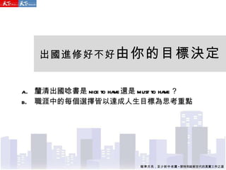 出國進修好不好 由你的目標決定 釐清出國唸書是 nice to have 還是 must to have ？ 職涯中的每個選擇皆以達成人生目標為思考重點 瞄準月亮 ， 至少射中老鷹 - 郭特利給新世代的真實工作之道 