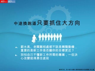 中途換跑道 只要抓住大方向 薪水高、老闆難相處都不該是轉職動機，重要的是新工作是否離你的目標更近？ 別怕自己不懂新工作所需的專業，一但決心改變就得勇往直前 瞄準月亮 ， 至少射中老鷹 - 郭特利給新世代的真實工作之道 
