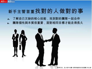新手主管首重 找對的人做對的事 了解自己欠缺的核心技能，找到對的團隊一起合作 團隊個性與本質很重要，面對相同目標才能走得長久 瞄準月亮 ， 至少射中老鷹 - 郭特利給新世代的真實工作之道 