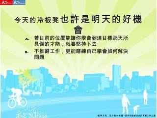 今天的冷板凳 也許是明天的好機會 若目前的位置能讓你學會到達目標那天所具備的才能，就要堅持下去 不推辭工作，更能磨練自己學會如何解決問題 瞄準月亮 ， 至少射中老鷹 - 郭特利給新世代的真實工作之道 