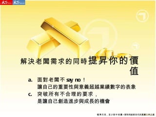 面對老闆不 say no ！ 讓自己的重要性與意義超越業績數字的表象 突破所有不合理的要求， 是讓自己創造進步與成長的機會 解決老闆需求的同時 提昇你的價值 瞄準月亮 ， 至少射中老鷹 - 郭特利給新世代的真實工作之道 