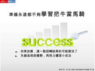 準備永遠都不夠 學習把牛當馬騎 如果放棄，連一點扭轉結果的可能都沒了 先創造局部優勢，再努力擴張小成功 瞄準月亮 ， 至少射中老鷹 - 郭特利給新世代的真實工作之道 