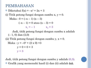 PEMBAHASAN Diketahui f(x) = –x 2  + 2x + 3 (i) Titik potong fungsi dengan sumbu x, y = 0. Maka : 0 = (–x – 1) (x – 3) (–x – 1) = 0 atau (x – 3) = 0 x 1  = – 1  x 2  = 3 Jadi, titik potong fungsi dengan sumbu x adalah (– 1, 0) dan (3,0) (ii) Titik potong fungsi dengan sumbu y, x = 0. Maka : y = –0 2  + (2 x 0) +3 y = 0 + 0 + 3 y = 3 Jadi, titik potong fungsi dengan sumbu y adalah  (0,3). Grafik yang memenuhi hasil (i) dan (ii) adalah   (a). 