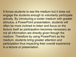 It forces students to see the medium but it does not
engage the students enough to voluntarily participate
actively. By introducing a cooler medium with greater
stimulus, a PowerPoint presentation, students will
often be more inclined to listen and focus on the
lecture itself as participation becomes necessary as
not all information are directly given though the
medium. Therefore by using PowerPoint as the
medium, students bring greater attention and
participation thus impacting their overall experience
in a lecture or presentation.
 