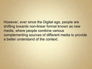 However, ever since the Digital age, people are
shifting towards non-linear format known as new
media, where people combine various
complementing sources of different media to provide
a better understand of the context.
 
