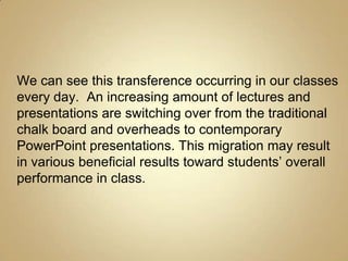 We can see this transference occurring in our classes
every day. An increasing amount of lectures and
presentations are switching over from the traditional
chalk board and overheads to contemporary
PowerPoint presentations. This migration may result
in various beneficial results toward students’ overall
performance in class.
 