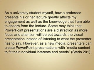 As a university student myself, how a professor
presents his or her lecture greatly affects my
engagement as well as the knowledge that I am able
to absorb from the lecture. Some may think that
PowerPoint presentations are a distraction as more
focus and attention will be put towards the visual
presentation instead of listening to what the presenter
has to say. However, as a new media, presenters can
create PowerPoint presentations with “media content
to fit their individual interests and needs” (Sterin 201).
 
