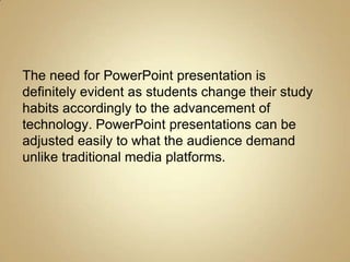 The need for PowerPoint presentation is
definitely evident as students change their study
habits accordingly to the advancement of
technology. PowerPoint presentations can be
adjusted easily to what the audience demand
unlike traditional media platforms.
 