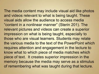 The media content may include visual aid like photos
and videos relevant to what is being taught. These
visual aids allow the audience to access media
“content in a nonlinear manner” (Sterin 201). The
relevant pictures and videos can create a superior
impression on what is being taught, especially to
those who are visual learners. Students may relate
the various media to the text of the PowerPoint which
requires attention and engagement in the lecture to
know what to which piece of media matches which
piece of text. It creates superior impression in the
memory because the media may serve as a stimulus
of remembering what was taught during that lecture.
 