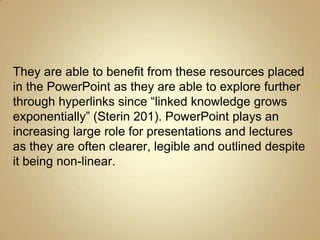 They are able to benefit from these resources placed
in the PowerPoint as they are able to explore further
through hyperlinks since “linked knowledge grows
exponentially” (Sterin 201). PowerPoint plays an
increasing large role for presentations and lectures
as they are often clearer, legible and outlined despite
it being non-linear.
 