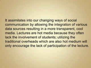 It assimilates into our changing ways of social
communication by allowing the integration of various
data sources resulting in a more transparent, cool
media. Lectures are hot media because they often
lack the involvement of students; utilizing the
traditional overheads which are also hot medium will
only encourage the lack of participation of the lecture.
 
