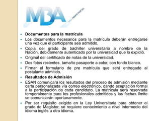    Documentos para la matrícula
   Los documentos necesarios para la matrícula deberán entregarse
    una vez que el participante sea admitido.
   Copia del grado de bachiller universitario a nombre de la
    Nación, debidamente autenticado por la universidad que lo expidió.
   Original del certificado de notas de la universidad.
   Dos fotos recientes, tamaño pasaporte a color, con fondo blanco.
   Firmar el formulario de pre matrícula que será entregado al
    postulante admitido.
   Resultados de Admisión
   ESAN comunicará los resultados del proceso de admisión mediante
    carta personalizada vía correo electrónico, dando aceptación formal
    a la participación de cada candidato. La matrícula será reservada
    temporalmente para los profesionales admitidos y las fechas límite
    se comunicarán oportunamente.
   Por ser requisito exigido en la Ley Universitaria para obtener el
    grado de Magíster, se requiere conocimiento a nivel intermedio del
    idioma inglés u otro idioma.
 