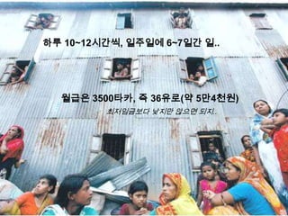 하루 10~12시간씩, 일주일에 6~7일간 일..




  월급은 3500타카, 즉 36유로(약 5만4천원)
         최저임금보다 낮지만 않으면 되지..
 