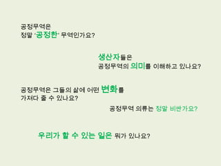 공정무역은
정말 ‘공정한’ 무역인가요?


                  생산자들은
                  공정무역의 의미를 이해하고 있나요?


공정무역은 그들의 삶에 어떤 변화를
가져다 줄 수 있나요?
                    공정무역 의류는 정말 비싼가요?



   우리가 할 수 있는 일은 뭐가 있나요?
 