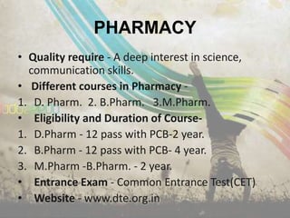 PHARMACY
• Quality require - A deep interest in science,
  communication skills.
• Different courses in Pharmacy -
1. D. Pharm. 2. B.Pharm. 3.M.Pharm.
• Eligibility and Duration of Course-
1. D.Pharm - 12 pass with PCB-2 year.
2. B.Pharm - 12 pass with PCB- 4 year.
3. M.Pharm -B.Pharm. - 2 year.
• Entrance Exam - Common Entrance Test(CET)
• Website - www.dte.org.in
 