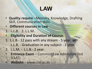 LAW
• Quality require –Memory, Knowledge, Drafting
  Skill, Communication skills.
• Different courses in Law -
1. L.L.B. 2. L.L.M.
• Eligibility and Duration of Course-
1. L.L.B.- 12 pass with any stream - 5 year. or
   L.L.B. - Graduation in any subject - 3 year.
2. L.L.M. - L.L.B.- 2 year.
• Entrance Exam – Common Law Admission Test
   (CLAT)
• Website - www.clat.ac.in.
 