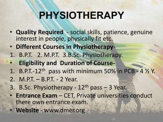 PHYSIOTHERAPY
• Quality Required - social skills, patience, genuine
  interest in people, physically fit etc.
• Different Courses in Physiotherapy-
1. B.P.T. 2. M.P.T. 3.B.Sc. Physiotherapy.
• Eligibility and Duration of Course-
1. B.P.T.-12th pass with minimum 50% in PCB - 4 ½ Y.
2. M.P.T. – B.P.T. - 2 Year.
3. B.Sc. Physiotherapy - 12th pass – 3 Year.
• Entrance Exam – CET, Private universities conduct
  there own entrance exam.
• Website - www.dmer.org
 
