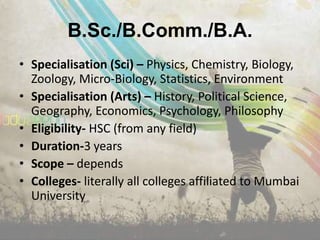 B.Sc./B.Comm./B.A.
• Specialisation (Sci) – Physics, Chemistry, Biology,
  Zoology, Micro-Biology, Statistics, Environment
• Specialisation (Arts) – History, Political Science,
  Geography, Economics, Psychology, Philosophy
• Eligibility- HSC (from any field)
• Duration-3 years
• Scope – depends
• Colleges- literally all colleges affiliated to Mumbai
  University
 