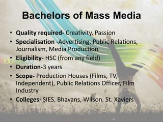 Bachelors of Mass Media
• Quality required- Creativity, Passion
• Specialisation -Advertising, Public Relations,
  Journalism, Media Production
• Eligibility- HSC (from any field)
• Duration-3 years
• Scope- Production Houses (Films, TV,
  Independent), Public Relations Officer, Film
  Industry
• Colleges- SIES, Bhavans, Wilson, St. Xaviers
 