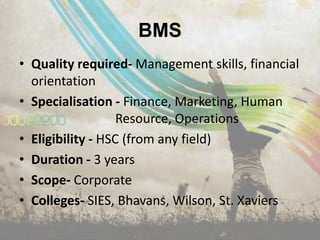 BMS
• Quality required- Management skills, financial
  orientation
• Specialisation - Finance, Marketing, Human
                   Resource, Operations
• Eligibility - HSC (from any field)
• Duration - 3 years
• Scope- Corporate
• Colleges- SIES, Bhavans, Wilson, St. Xaviers
 