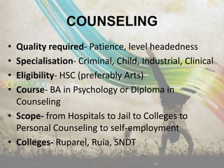 COUNSELING
• Quality required- Patience, level headedness
• Specialisation- Criminal, Child, Industrial, Clinical
• Eligibility- HSC (preferably Arts)
• Course- BA in Psychology or Diploma in
  Counseling
• Scope- from Hospitals to Jail to Colleges to
  Personal Counseling to self-employment
• Colleges- Ruparel, Ruia, SNDT
 