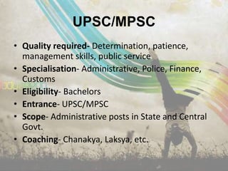 UPSC/MPSC
• Quality required- Determination, patience,
  management skills, public service
• Specialisation- Administrative, Police, Finance,
  Customs
• Eligibility- Bachelors
• Entrance- UPSC/MPSC
• Scope- Administrative posts in State and Central
  Govt.
• Coaching- Chanakya, Laksya, etc.
 
