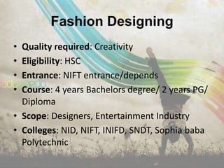Fashion Designing
• Quality required: Creativity
• Eligibility: HSC
• Entrance: NIFT entrance/depends
• Course: 4 years Bachelors degree/ 2 years PG/
  Diploma
• Scope: Designers, Entertainment Industry
• Colleges: NID, NIFT, INIFD, SNDT, Sophia baba
  Polytechnic
 
