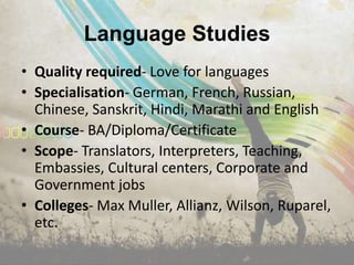 Language Studies
• Quality required- Love for languages
• Specialisation- German, French, Russian,
  Chinese, Sanskrit, Hindi, Marathi and English
• Course- BA/Diploma/Certificate
• Scope- Translators, Interpreters, Teaching,
  Embassies, Cultural centers, Corporate and
  Government jobs
• Colleges- Max Muller, Allianz, Wilson, Ruparel,
  etc.
 