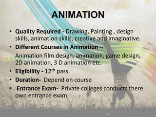 ANIMATION
• Quality Required - Drawing, Painting , design
  skills, animation skills, creative and imaginative.
• Different Courses in Animation –
  Animation film design, animation, game design,
  2D animation, 3 D animation etc.
• Eligibility - 12th pass.
• Duration- Depend on course
• Entrance Exam- Private colleges conducts there
  own entrance exam.
 