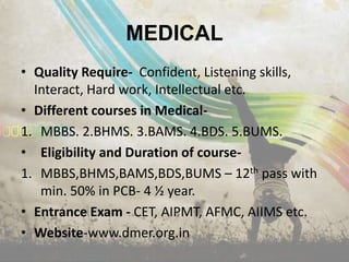 MEDICAL
• Quality Require- Confident, Listening skills,
  Interact, Hard work, Intellectual etc.
• Different courses in Medical-
1. MBBS. 2.BHMS. 3.BAMS. 4.BDS. 5.BUMS.
• Eligibility and Duration of course-
1. MBBS,BHMS,BAMS,BDS,BUMS – 12th pass with
   min. 50% in PCB- 4 ½ year.
• Entrance Exam - CET, AIPMT, AFMC, AIIMS etc.
• Website-www.dmer.org.in
 