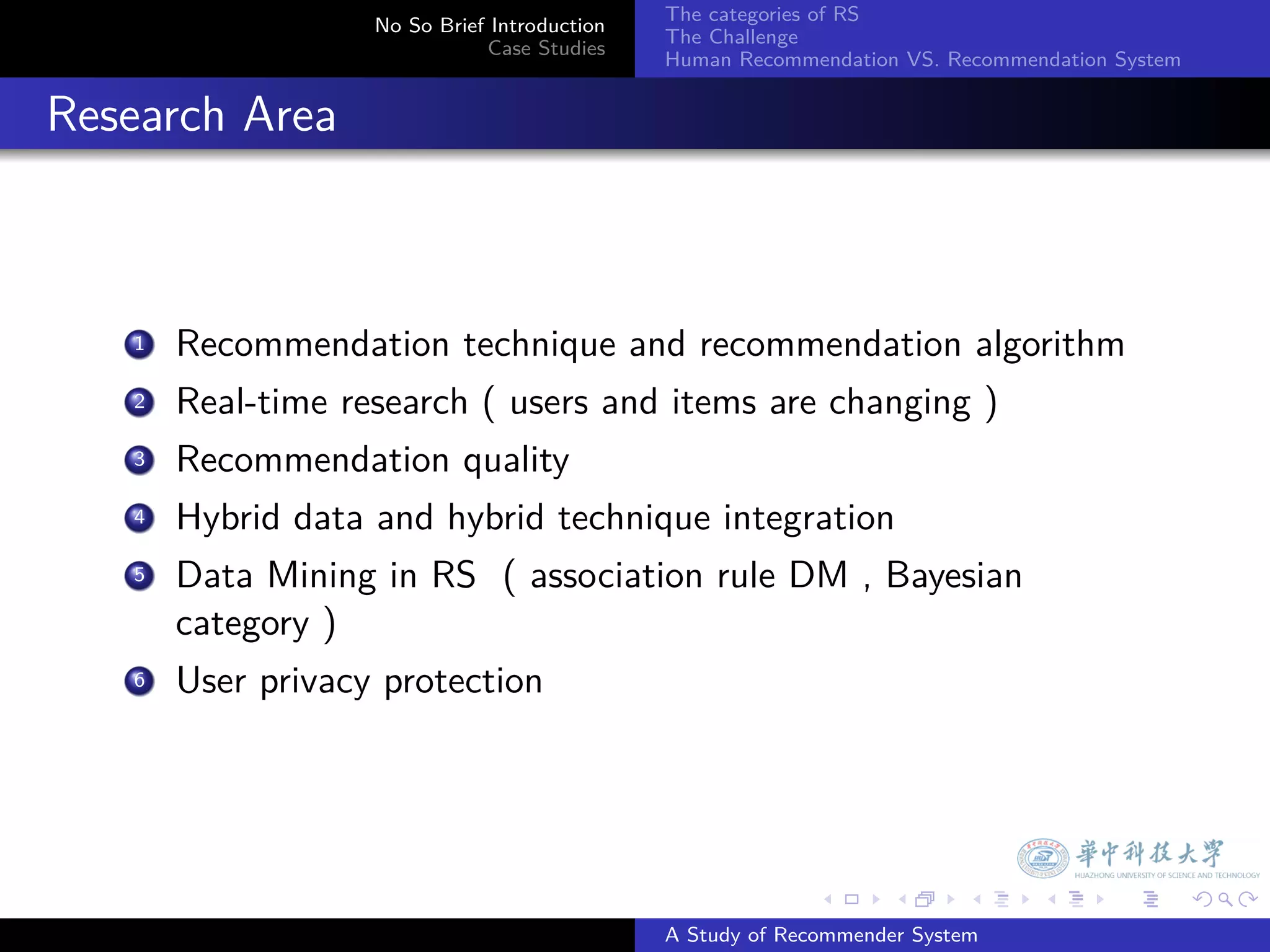 The categories of RS
                    No So Brief Introduction
                                               The Challenge
                               Case Studies
                                               Human Recommendation VS. Recommendation System


. Research Area


     1. Recommendation technique and recommendation algorithm
      .
     2 Real-time research ( users and items are changing )

     3. Recommendation quality
      .
     4 Hybrid data and hybrid technique integration

      .
     5 Data Mining in RS ( association rule DM , Bayesian

        category )
     6. User privacy protection




                                                             .     .      .     .      .        .

                                               A Study of Recommender System
 