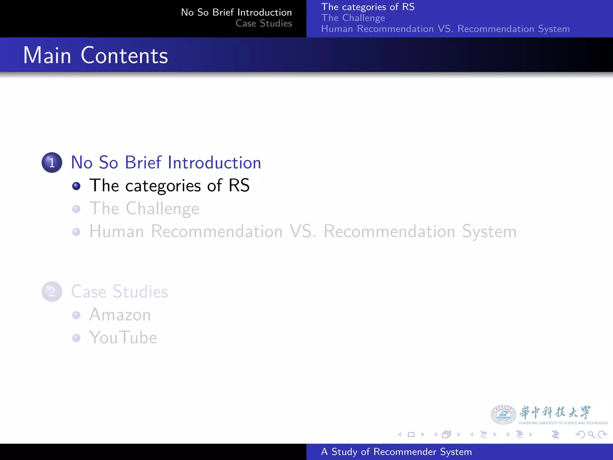 The categories of RS
                        No So Brief Introduction
                                                   The Challenge
                                   Case Studies
                                                   Human Recommendation VS. Recommendation System


. Main Contents


    1.   No So Brief Introduction
           The categories of RS
           The Challenge
           Human Recommendation VS. Recommendation System


    2.   Case Studies
           Amazon
           YouTube




                                                                 .     .      .     .      .        .

                                                   A Study of Recommender System
 