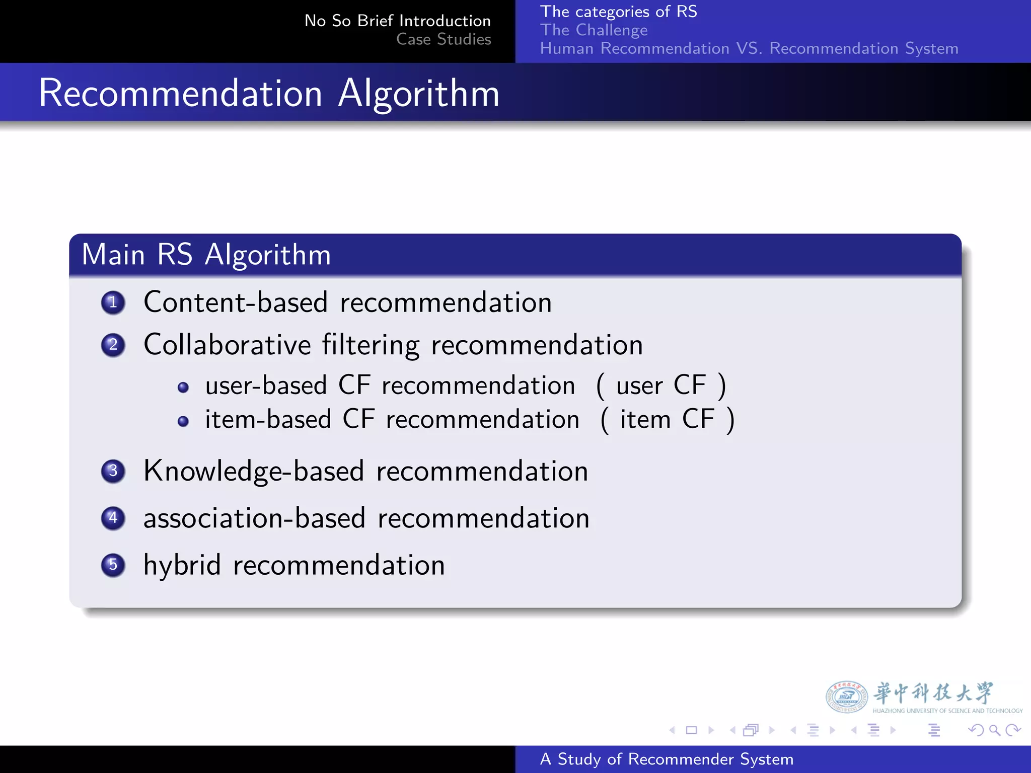 The categories of RS
                     No So Brief Introduction
                                                The Challenge
                                Case Studies
                                                Human Recommendation VS. Recommendation System


. Recommendation Algorithm

    .
    Main RS Algorithm
    .
       .
      1 Content-based recommendation

       .
      2 Collaborative ﬁltering recommendation

              user-based CF recommendation ( user CF )
              item-based CF recommendation ( item CF )
        3. Knowledge-based recommendation
         .
        4 association-based recommendation

        . hybrid recommendation
        5
    .



                                                              .     .      .     .      .        .

                                                A Study of Recommender System
 