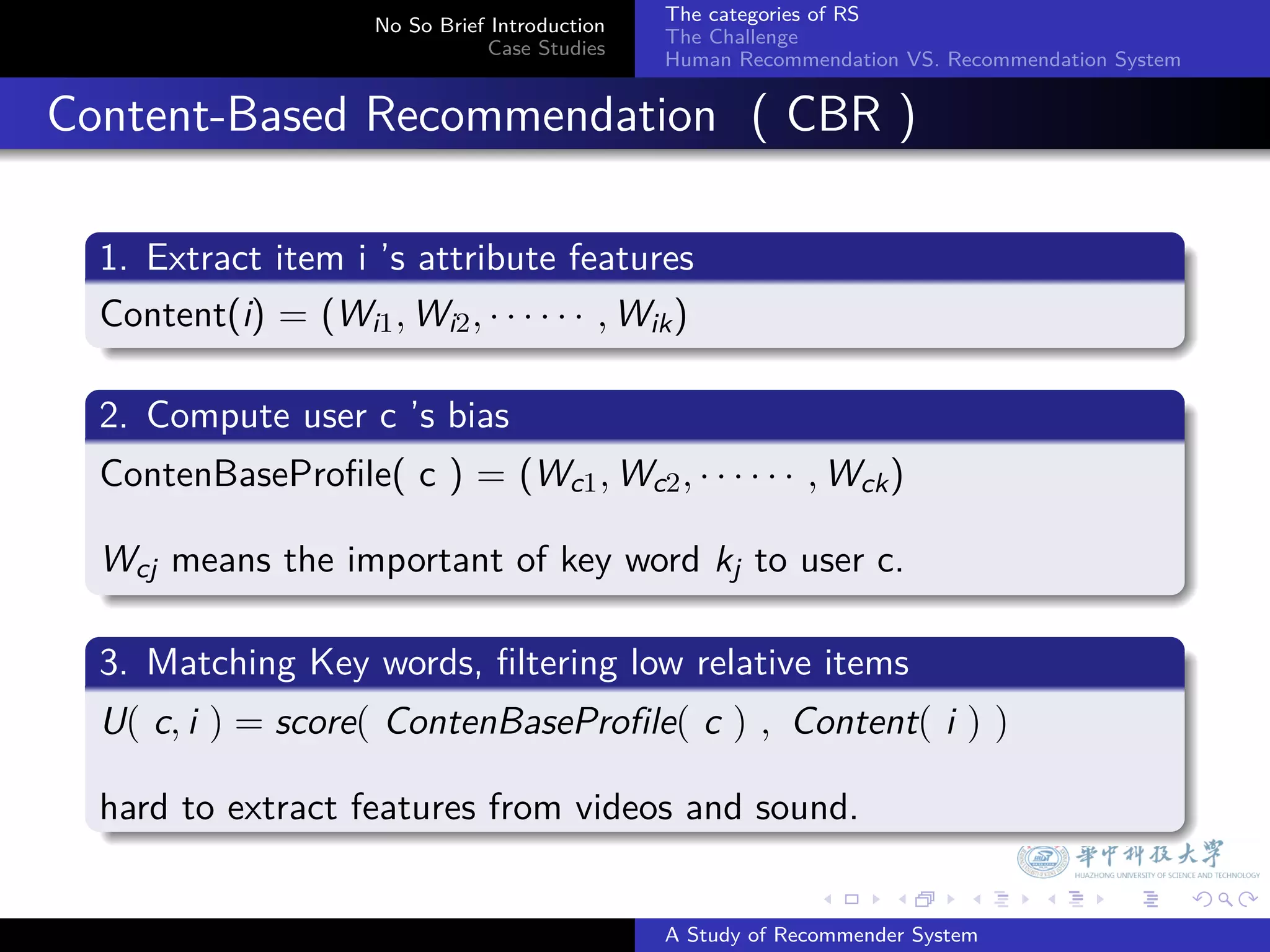 The categories of RS
                        No So Brief Introduction
                                                   The Challenge
                                   Case Studies
                                                   Human Recommendation VS. Recommendation System


. Content-Based Recommendation ( CBR )
    .
    1. Extract item i ’s attribute features
    .
    Content(i) = (Wi1 , Wi2 , · · · · · · , Wik )
    .
    .
    2. Compute user c ’s bias
    .
    ContenBaseProﬁle( c ) = (Wc1 , Wc2 , · · · · · · , Wck )

    Wcj means the important of key word kj to user c.
    .
    .
    3. Matching Key words, ﬁltering low relative items
    .
    U( c, i ) = score( ContenBaseProfile( c ) , Content( i ) )

    hard to extract features from videos and sound.
    .

                                                                 .     .      .     .      .        .

                                                   A Study of Recommender System
 