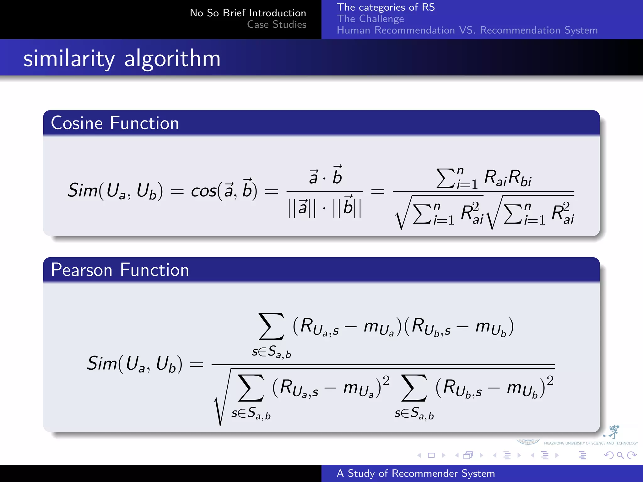 The categories of RS
                        No So Brief Introduction
                                                   The Challenge
                                   Case Studies
                                                   Human Recommendation VS. Recommendation System


. similarity algorithm
    .
    Cosine Function
    .
                                                        ∑n
                                        ⃗ ·⃗
                                        a b                    Rai Rbi
        Sim(Ua , Ub ) = cos(⃗ , ⃗ =
                            a b)                   = √∑ i=1 √∑
                                    ||⃗ || · ||⃗
                                      a        b||     n    2        n    2
    .                                                  i=1 Rai       i=1 Rai

    .
    Pearson Function
    .
                                     ∑
                                             (RUa ,s − mUa )(RUb ,s − mUb )
                                    s∈Sa,b
          Sim(Ua , Ub ) = √ ∑                                 ∑
                                         (RUa ,s − mUa )2             (RUb ,s − mUb )2
                                s∈Sa,b                       s∈Sa,b
    .
                                                                 .      .     .     .      .        .

                                                   A Study of Recommender System
 