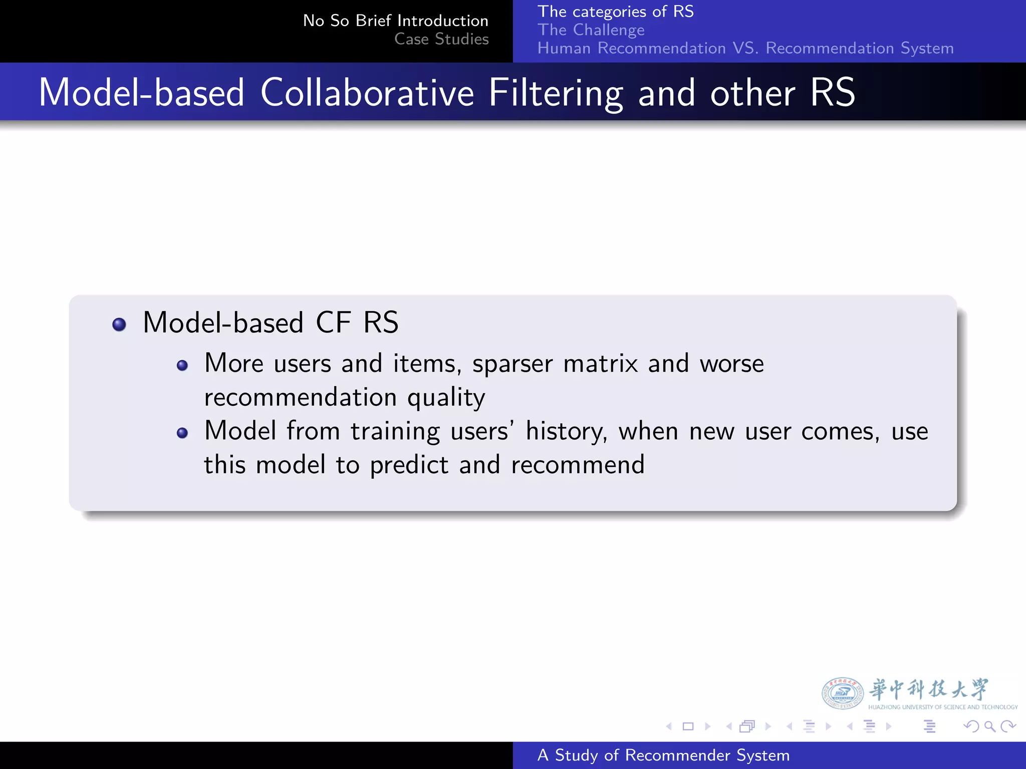 The categories of RS
                    No So Brief Introduction
                                               The Challenge
                               Case Studies
                                               Human Recommendation VS. Recommendation System


. Model-based Collaborative Filtering and other RS



    .
        Model-based CF RS
            More users and items, sparser matrix and worse
            recommendation quality
            Model from training users’ history, when new user comes, use
            this model to predict and recommend
    .




                                                             .     .      .     .      .        .

                                               A Study of Recommender System
 
