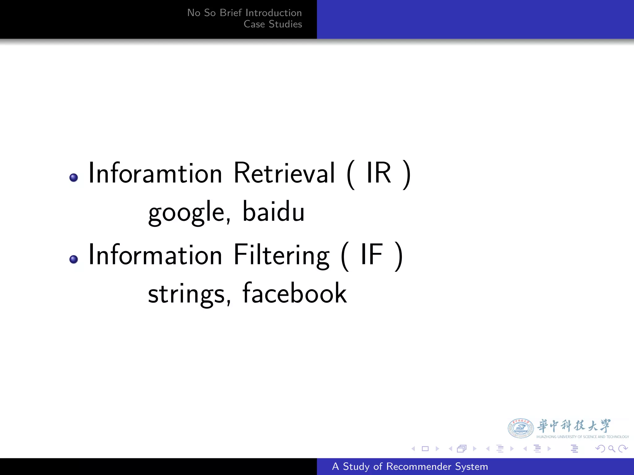 No So Brief Introduction
                   Case Studies




Inforamtion Retrieval ( IR )
     google, baidu
Information Filtering ( IF )
     strings, facebook



                                                 .     .      .    .   .   .

                                   A Study of Recommender System
 