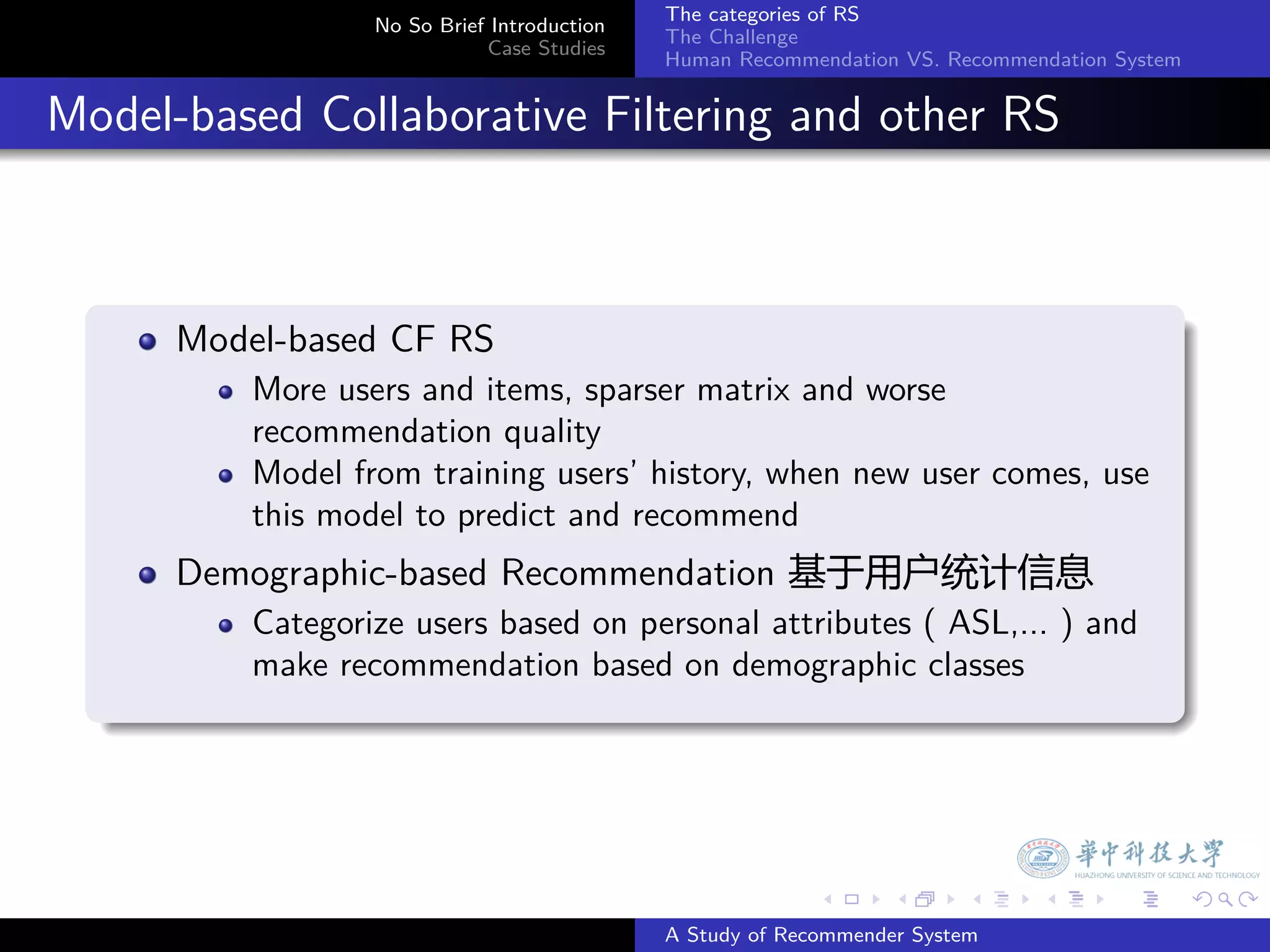 The categories of RS
                    No So Brief Introduction
                                               The Challenge
                               Case Studies
                                               Human Recommendation VS. Recommendation System


. Model-based Collaborative Filtering and other RS


    .
        Model-based CF RS
            More users and items, sparser matrix and worse
            recommendation quality
            Model from training users’ history, when new user comes, use
            this model to predict and recommend
        Demographic-based Recommendation 基于用户统计信息
            Categorize users based on personal attributes ( ASL,... ) and
            make recommendation based on demographic classes
    .




                                                             .     .      .     .      .        .

                                               A Study of Recommender System
 