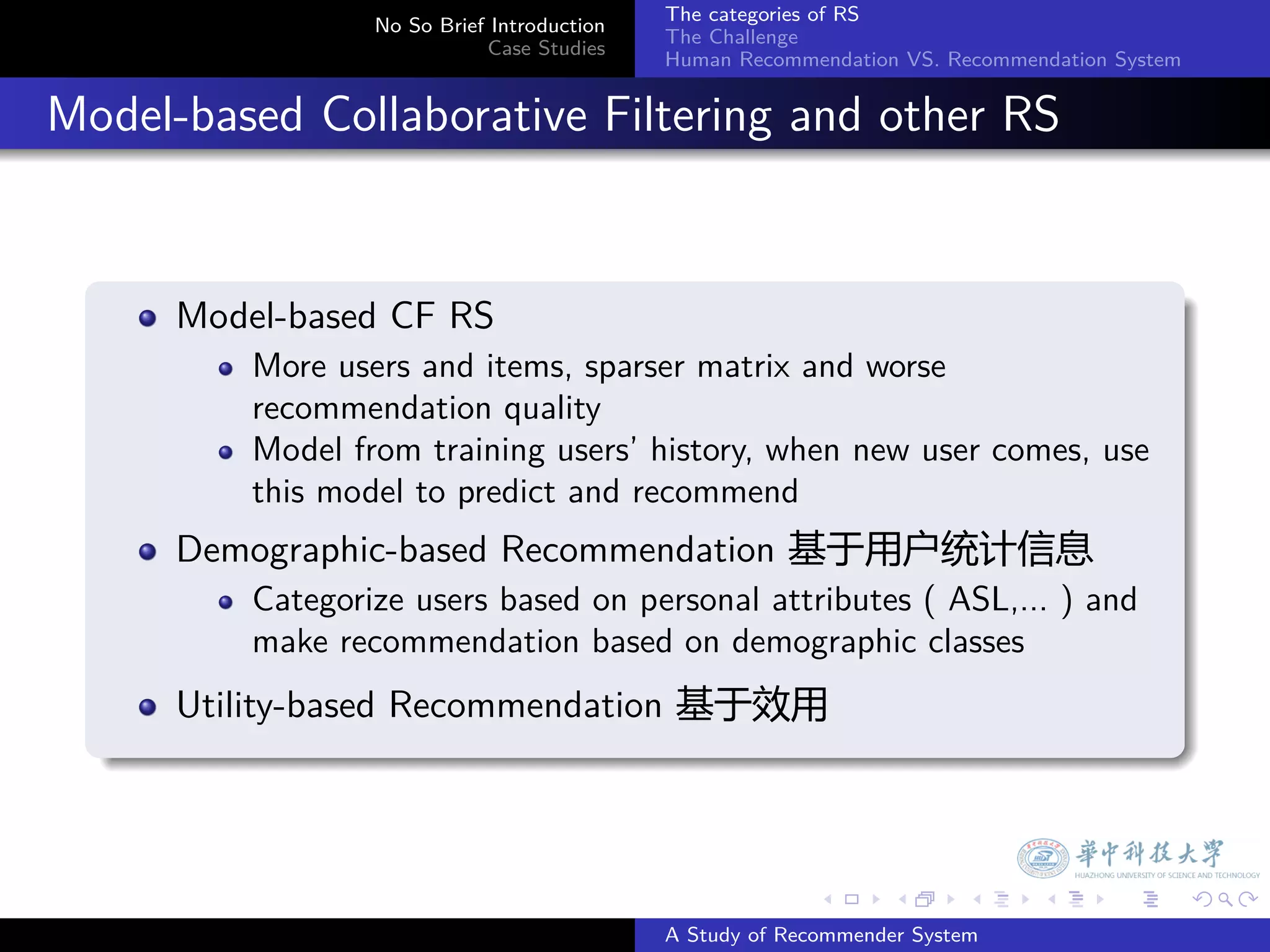 The categories of RS
                    No So Brief Introduction
                                               The Challenge
                               Case Studies
                                               Human Recommendation VS. Recommendation System


. Model-based Collaborative Filtering and other RS

    .
        Model-based CF RS
            More users and items, sparser matrix and worse
            recommendation quality
            Model from training users’ history, when new user comes, use
            this model to predict and recommend
        Demographic-based Recommendation 基于用户统计信息
            Categorize users based on personal attributes ( ASL,... ) and
            make recommendation based on demographic classes
        Utility-based Recommendation 基于效用
    .



                                                             .     .      .     .      .        .

                                               A Study of Recommender System
 