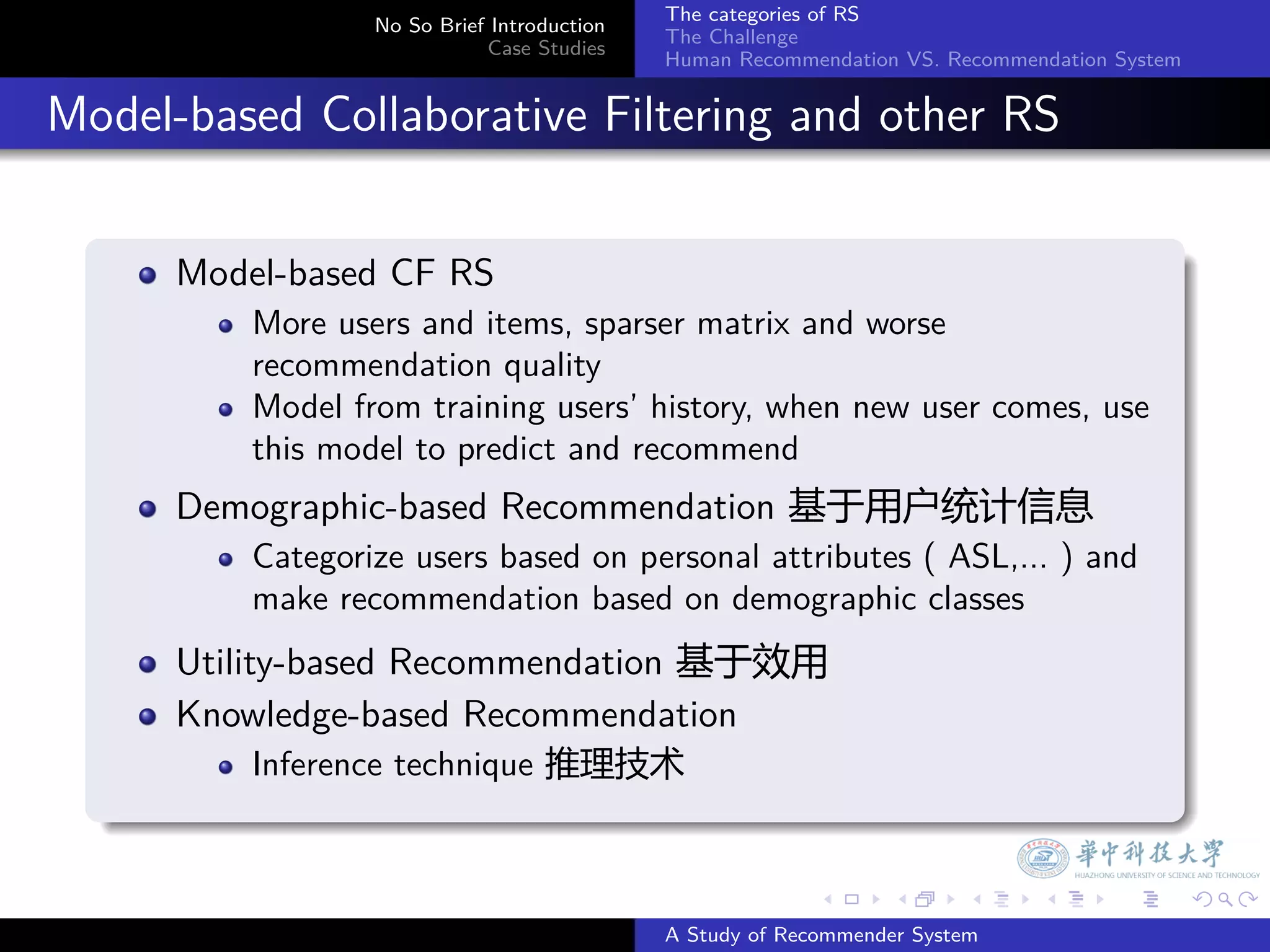 The categories of RS
                    No So Brief Introduction
                                               The Challenge
                               Case Studies
                                               Human Recommendation VS. Recommendation System


. Model-based Collaborative Filtering and other RS
    .
        Model-based CF RS
            More users and items, sparser matrix and worse
            recommendation quality
            Model from training users’ history, when new user comes, use
            this model to predict and recommend
        Demographic-based Recommendation 基于用户统计信息
            Categorize users based on personal attributes ( ASL,... ) and
            make recommendation based on demographic classes
        Utility-based Recommendation 基于效用
        Knowledge-based Recommendation
            Inference technique 推理技术
    .

                                                             .     .      .     .      .        .

                                               A Study of Recommender System
 