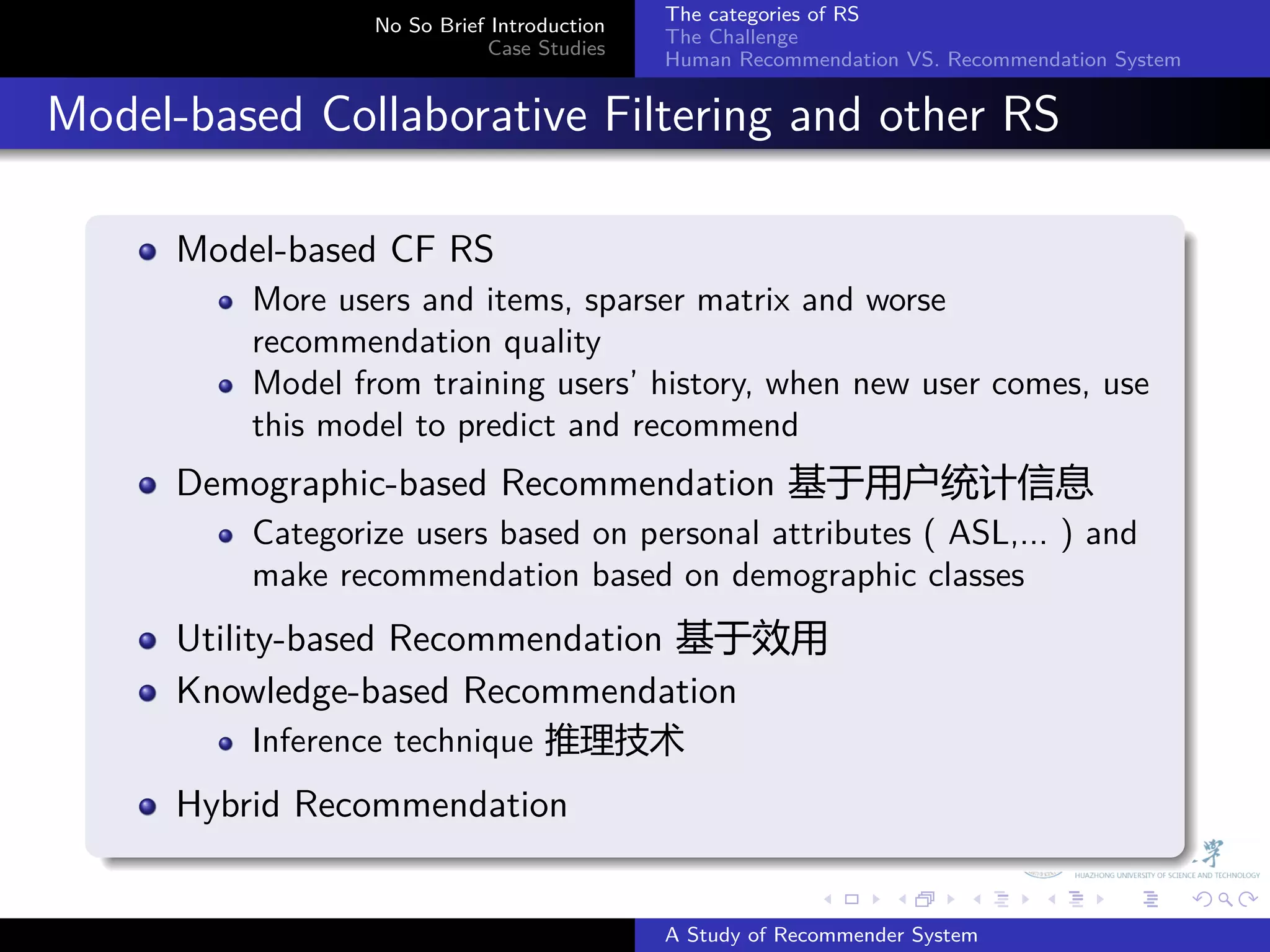 The categories of RS
                    No So Brief Introduction
                                               The Challenge
                               Case Studies
                                               Human Recommendation VS. Recommendation System


. Model-based Collaborative Filtering and other RS
    .
        Model-based CF RS
            More users and items, sparser matrix and worse
            recommendation quality
            Model from training users’ history, when new user comes, use
            this model to predict and recommend
        Demographic-based Recommendation 基于用户统计信息
            Categorize users based on personal attributes ( ASL,... ) and
            make recommendation based on demographic classes
        Utility-based Recommendation 基于效用
        Knowledge-based Recommendation
            Inference technique 推理技术
        Hybrid Recommendation
    .
                                                             .     .      .     .      .        .

                                               A Study of Recommender System
 