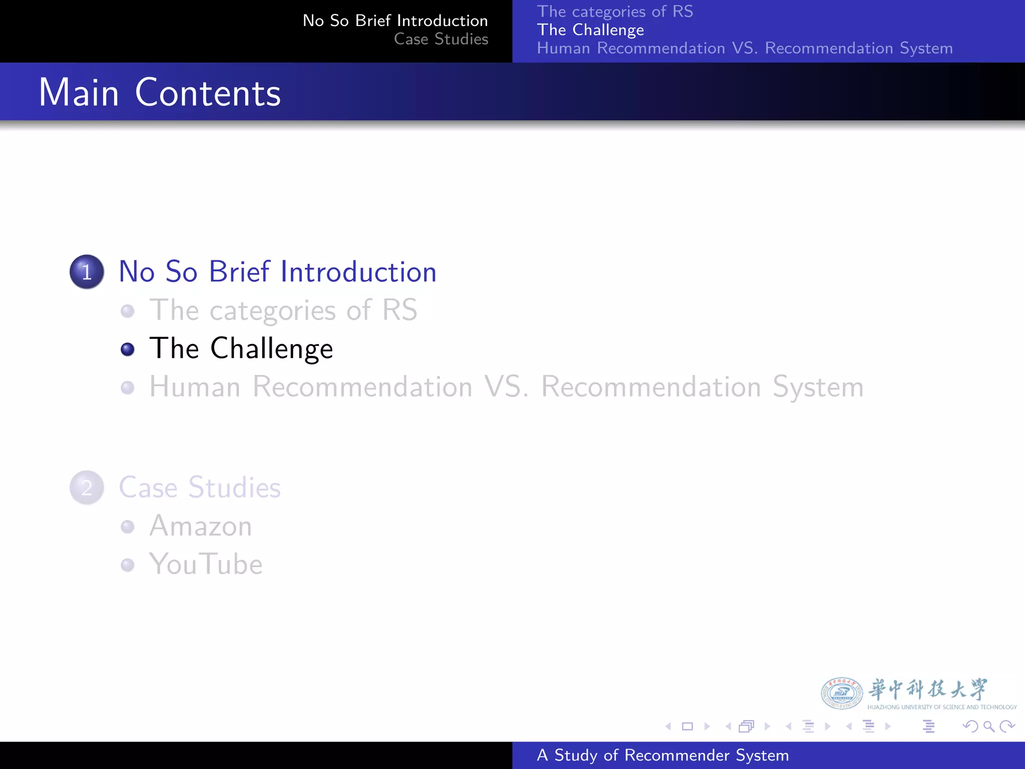 The categories of RS
                        No So Brief Introduction
                                                   The Challenge
                                   Case Studies
                                                   Human Recommendation VS. Recommendation System


. Main Contents


    1.   No So Brief Introduction
           The categories of RS
           The Challenge
           Human Recommendation VS. Recommendation System


    2.   Case Studies
           Amazon
           YouTube




                                                                 .     .      .     .      .        .

                                                   A Study of Recommender System
 