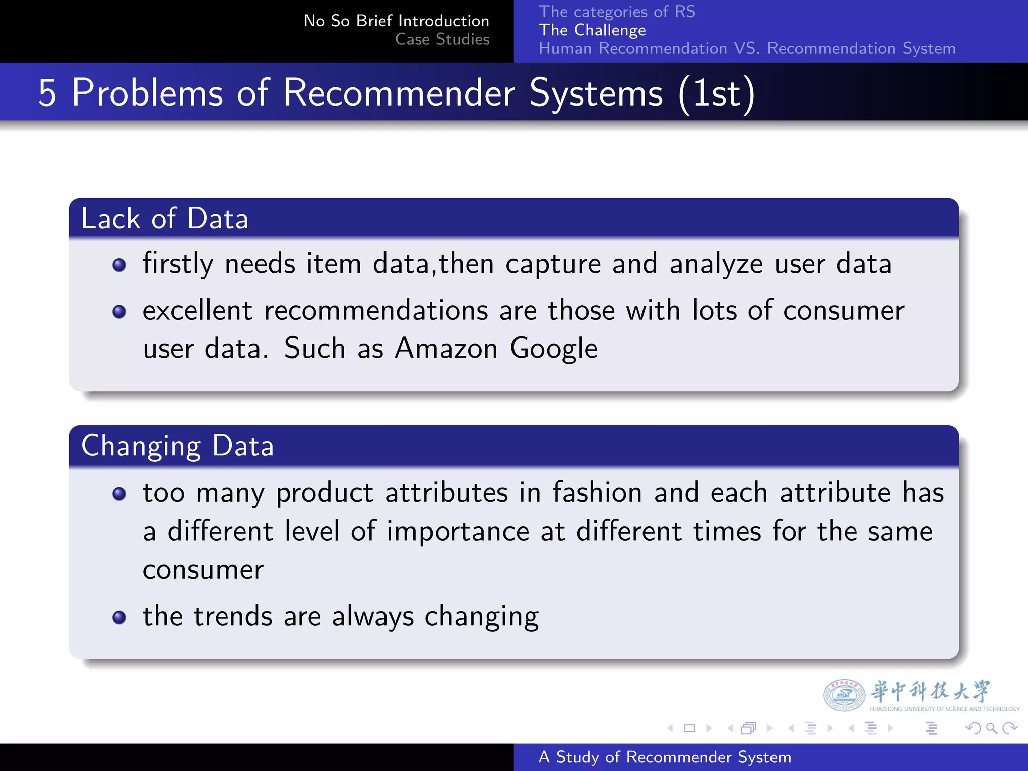 The categories of RS
                    No So Brief Introduction
                                               The Challenge
                               Case Studies
                                               Human Recommendation VS. Recommendation System


. 5 Problems of Recommender Systems (1st)

    .
    Lack of Data
    .
        ﬁrstly needs item data,then capture and analyze user data
        excellent recommendations are those with lots of consumer
        user data. Such as Amazon Google
    .
    .
    Changing Data
    .
        too many product attributes in fashion and each attribute has
        a diﬀerent level of importance at diﬀerent times for the same
        consumer
        the trends are always changing
    .

                                                             .     .      .     .      .        .

                                               A Study of Recommender System
 