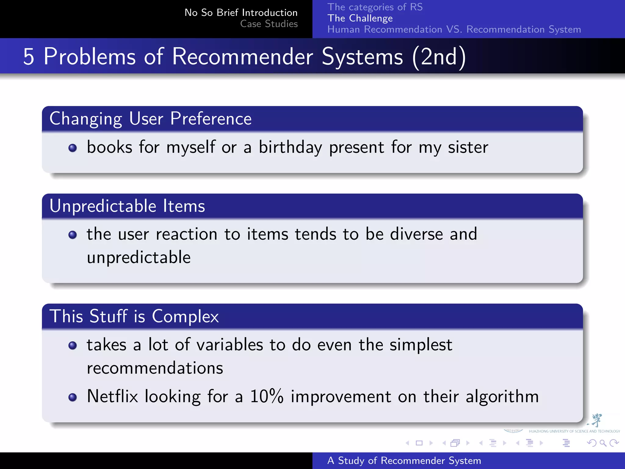 The categories of RS
                     No So Brief Introduction
                                                The Challenge
                                Case Studies
                                                Human Recommendation VS. Recommendation System


. 5 Problems of Recommender Systems (2nd)
    .
    Changing User Preference
    .
        books for myself or a birthday present for my sister
    .
    .
    Unpredictable Items
    .
        the user reaction to items tends to be diverse and
        unpredictable
    .
    .
    This Stuﬀ is Complex
    .
         takes a lot of variables to do even the simplest
         recommendations
        Netﬂix looking for a 10% improvement on their algorithm
    .
                                                              .     .      .     .      .        .

                                                A Study of Recommender System
 